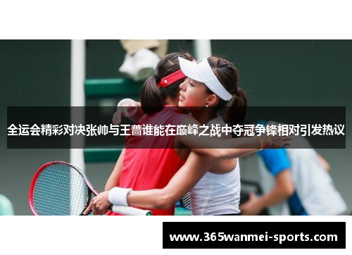 全运会精彩对决张帅与王蔷谁能在巅峰之战中夺冠争锋相对引发热议